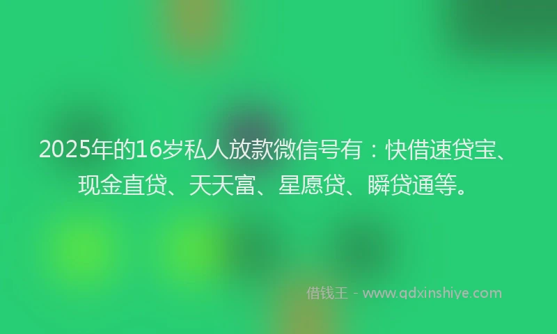 2025年的16岁私人放款微信号有：快借速贷宝、现金直贷、天天富、星愿贷、瞬贷通等。