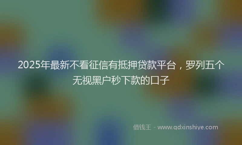 2025年最新不看征信有抵押贷款平台，罗列五个无视黑户秒下款的口子