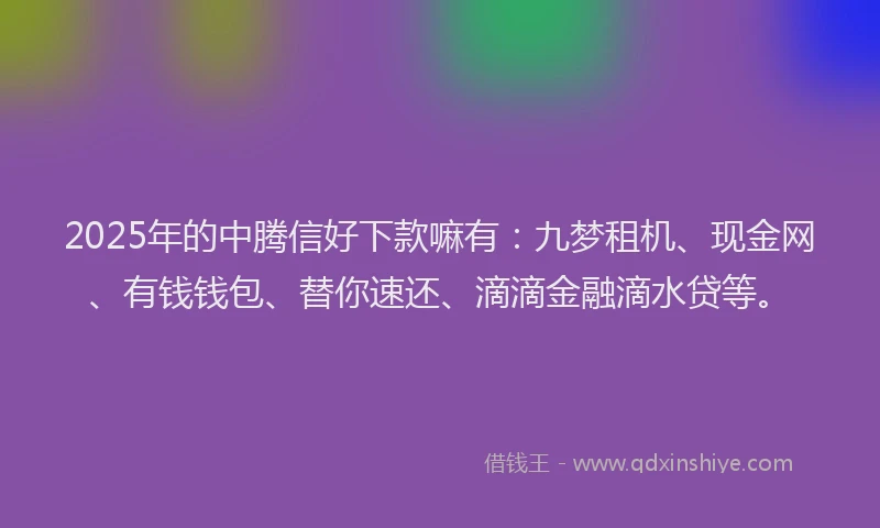 2025年的中腾信好下款嘛有：九梦租机、现金网、有钱钱包、替你速还、滴滴金融滴水贷等。
