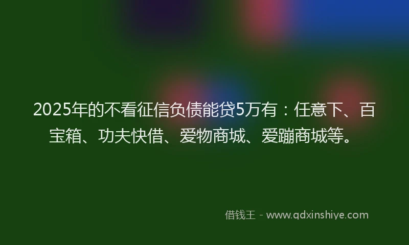 2025年的不看征信负债能贷5万有：任意下、百宝箱、功夫快借、爱物商城、爱蹦商城等。