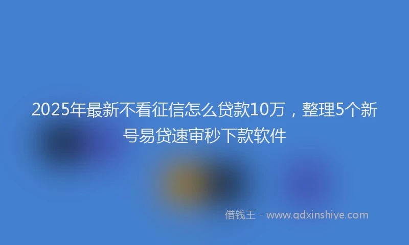 2025年最新不看征信怎么贷款10万，整理5个新号易贷速审秒下款软件