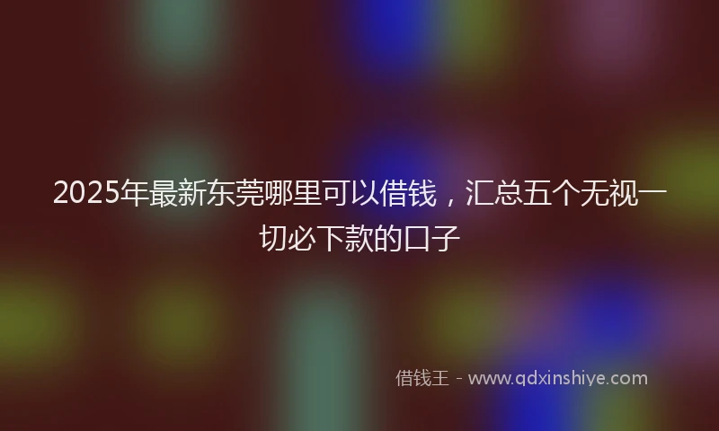2025年最新东莞哪里可以借钱，汇总五个无视一切必下款的口子