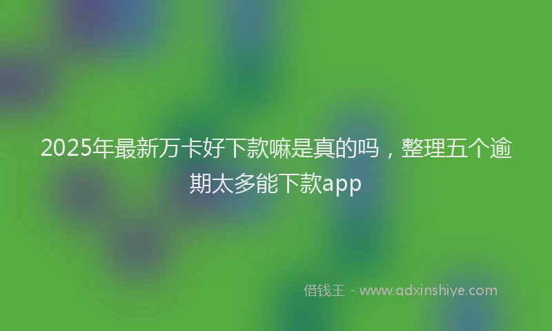 2025年最新万卡好下款嘛是真的吗，整理五个逾期太多能下款app
