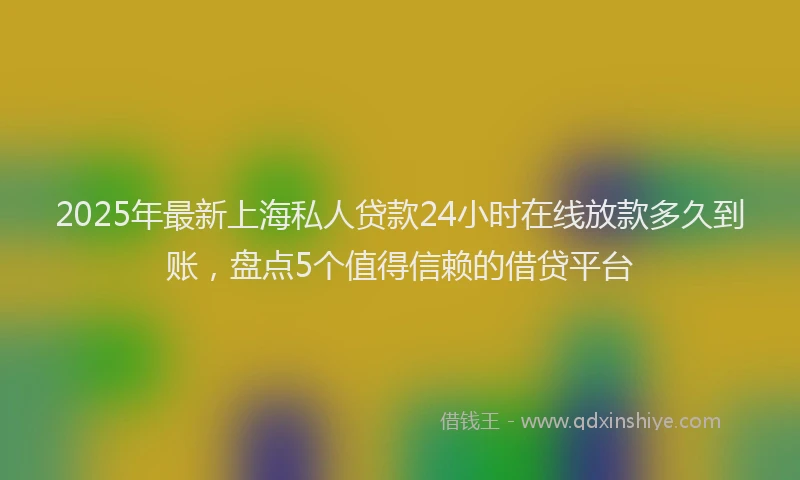 2025年最新上海私人贷款24小时在线放款多久到账，盘点5个值得信赖的借贷平台