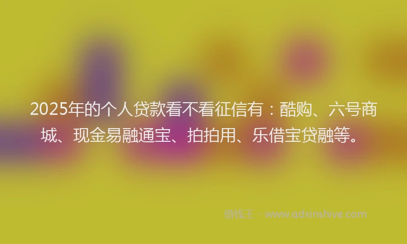 2025年的个人贷款看不看征信有：酷购、六号商城、现金易融通宝、拍拍用、乐借宝贷融等。