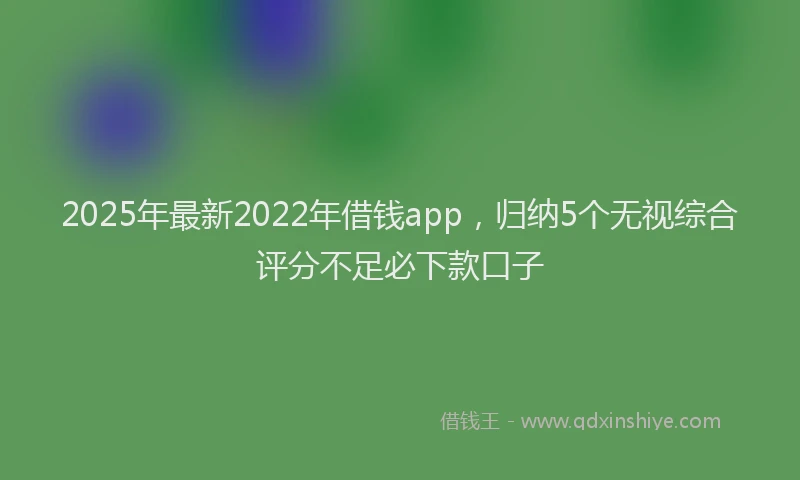 2025年最新2022年借钱app，归纳5个无视综合评分不足必下款口子