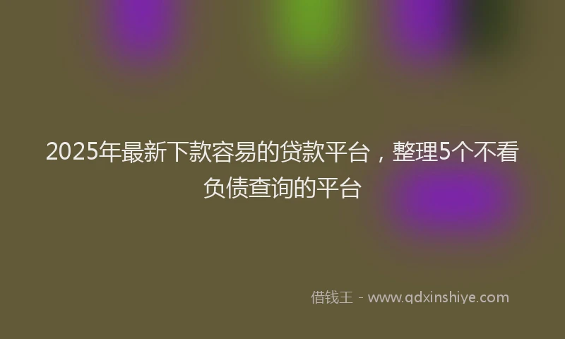 2025年最新下款容易的贷款平台，整理5个不看负债查询的平台