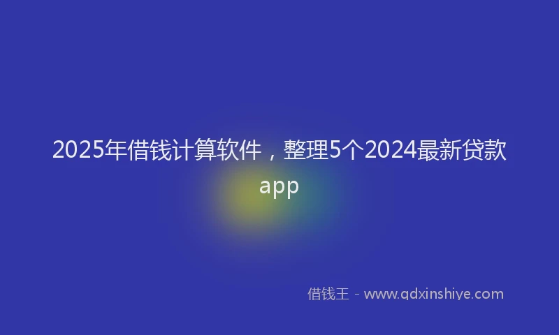 2025年借钱计算软件，整理5个2024最新贷款app