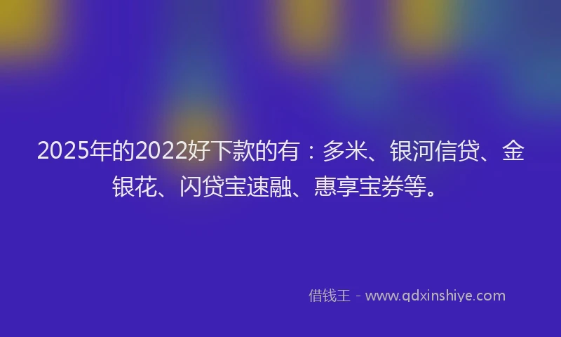 2025年的2022好下款的有：多米、银河信贷、金银花、闪贷宝速融、惠享宝券等。