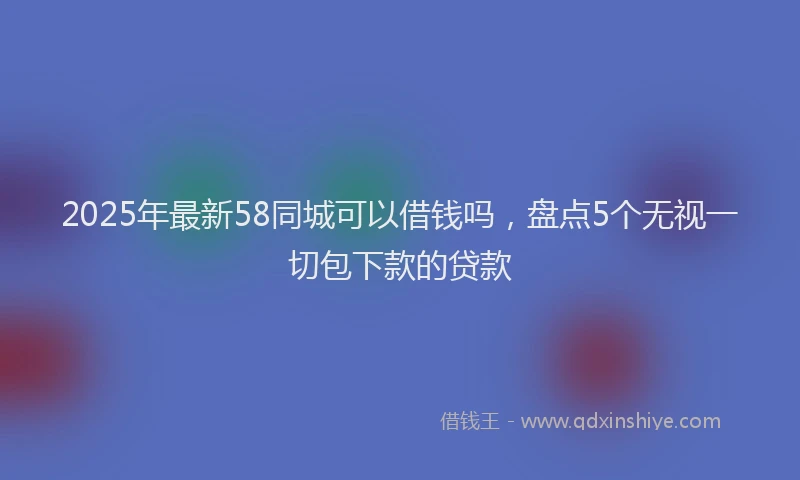 2025年最新58同城可以借钱吗，盘点5个无视一切包下款的贷款