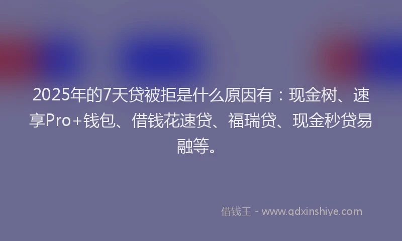 2025年的7天贷被拒是什么原因有：现金树、速享Pro+钱包、借钱花速贷、福瑞贷、现金秒贷易融等。