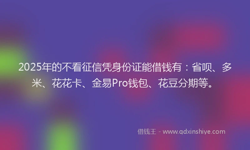 2025年的不看征信凭身份证能借钱有：省呗、多米、花花卡、金易Pro钱包、花豆分期等。