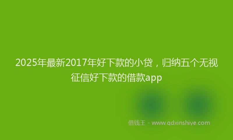 2025年最新2017年好下款的小贷，归纳五个无视征信好下款的借款app