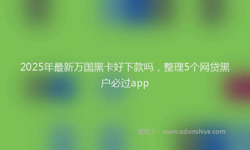 2025年最新万国黑卡好下款吗，整理5个网贷黑户必过app