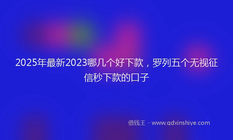 2025年最新2023哪几个好下款，罗列五个无视征信秒下款的口子