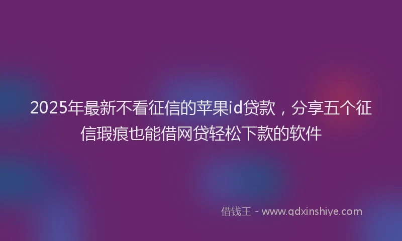 2025年最新不看征信的苹果id贷款，分享五个征信瑕疵也能借网贷轻松下款的软件