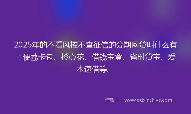 2025年的不看风控不查征信的分期网贷叫什么有：便荔卡包、橙心花、借钱宝盒、省时贷宝、爱木速借等。