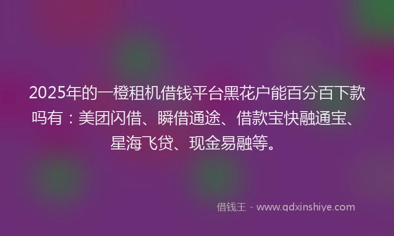 2025年的一橙租机借钱平台黑花户能百分百下款吗有：美团闪借、瞬借通途、借款宝快融通宝、星海飞贷、现金易融等。