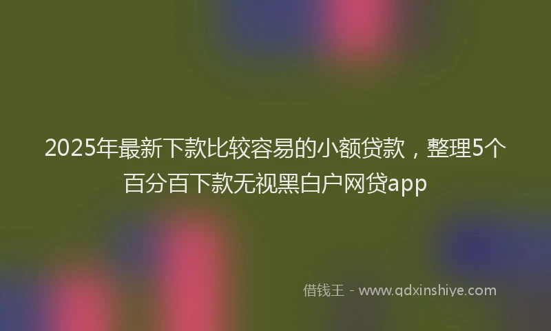 2025年最新下款比较容易的小额贷款，整理5个百分百下款无视黑白户网贷app