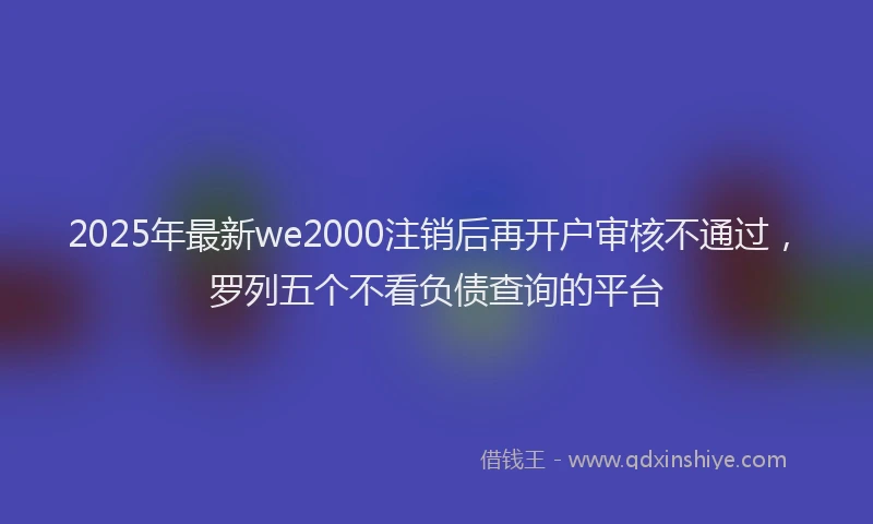 2025年最新we2000注销后再开户审核不通过，罗列五个不看负债查询的平台