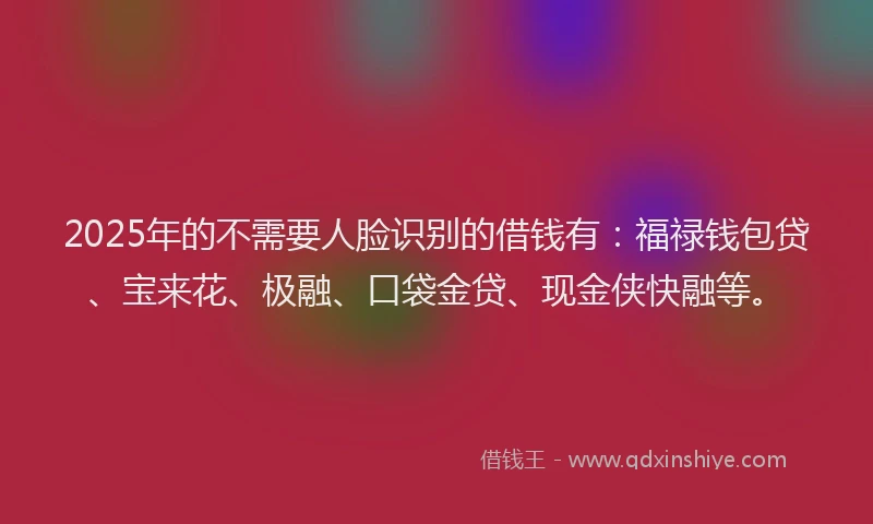 2025年的不需要人脸识别的借钱有：福禄钱包贷、宝来花、极融、口袋金贷、现金侠快融等。