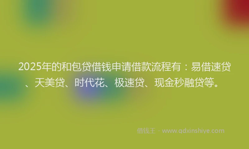 2025年的和包贷借钱申请借款流程有：易借速贷、天美贷、时代花、极速贷、现金秒融贷等。