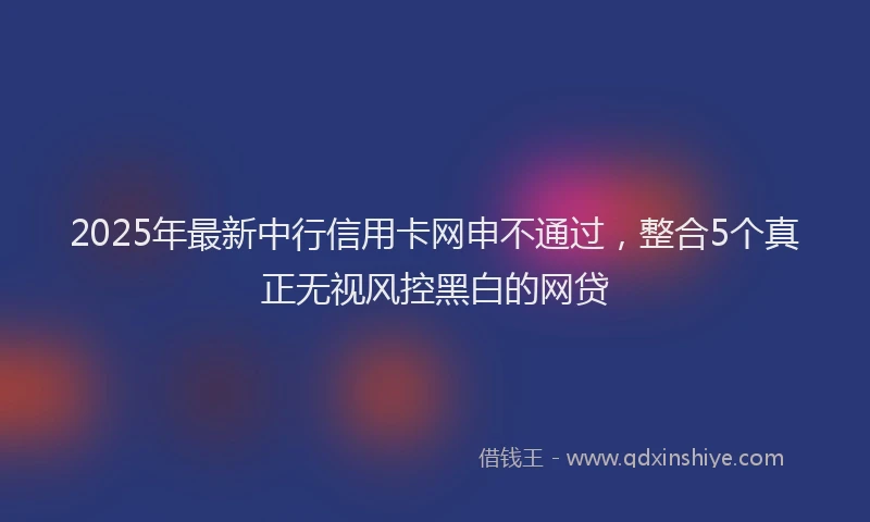 2025年最新中行信用卡网申不通过，整合5个真正无视风控黑白的网贷
