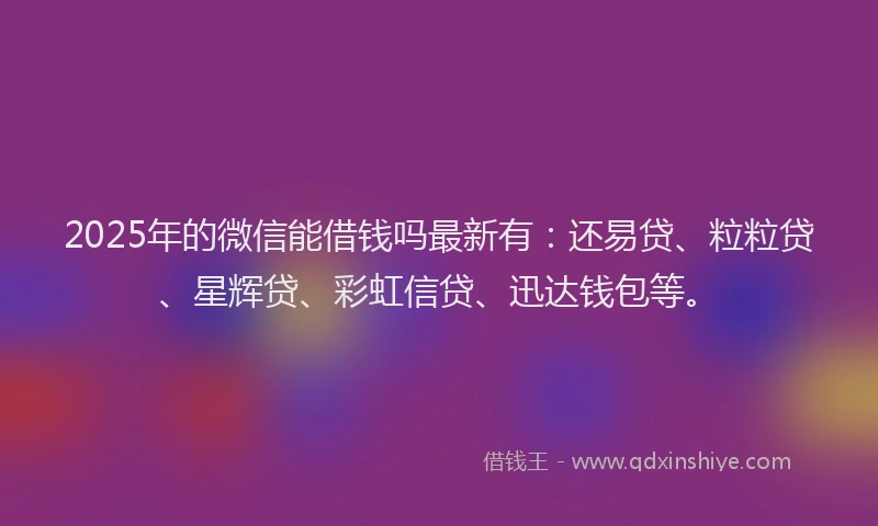 2025年的微信能借钱吗最新有：还易贷、粒粒贷、星辉贷、彩虹信贷、迅达钱包等。