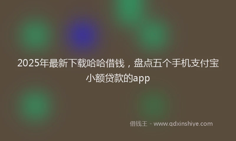 2025年最新下载哈哈借钱，盘点五个手机支付宝小额贷款的app