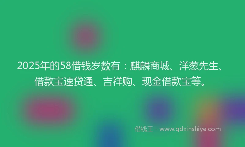 2025年的58借钱岁数有：麒麟商城、洋葱先生、借款宝速贷通、吉祥购、现金借款宝等。