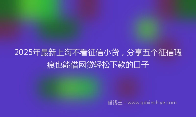 2025年最新上海不看征信小贷，分享五个征信瑕疵也能借网贷轻松下款的口子