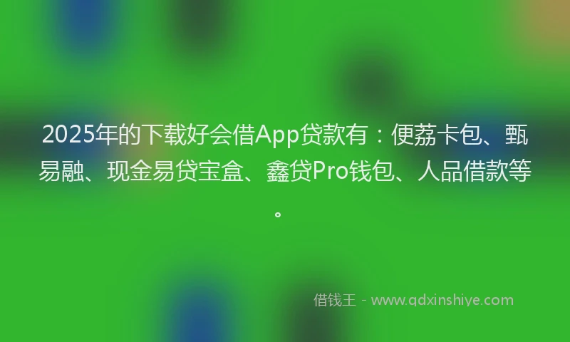 2025年的下载好会借App贷款有：便荔卡包、甄易融、现金易贷宝盒、鑫贷Pro钱包、人品借款等。