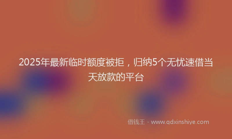 2025年最新临时额度被拒，归纳5个无忧速借当天放款的平台