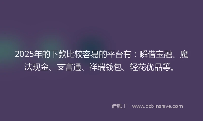 2025年的下款比较容易的平台有：瞬借宝融、魔法现金、支富通、祥瑞钱包、轻花优品等。