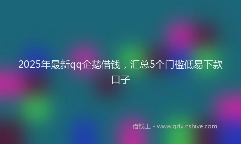 2025年最新qq企鹅借钱，汇总5个门槛低易下款口子