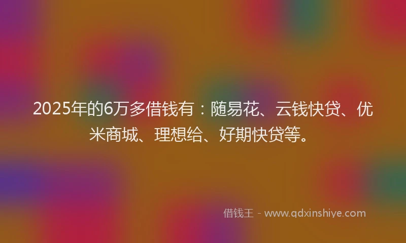 2025年的6万多借钱有：随易花、云钱快贷、优米商城、理想给、好期快贷等。