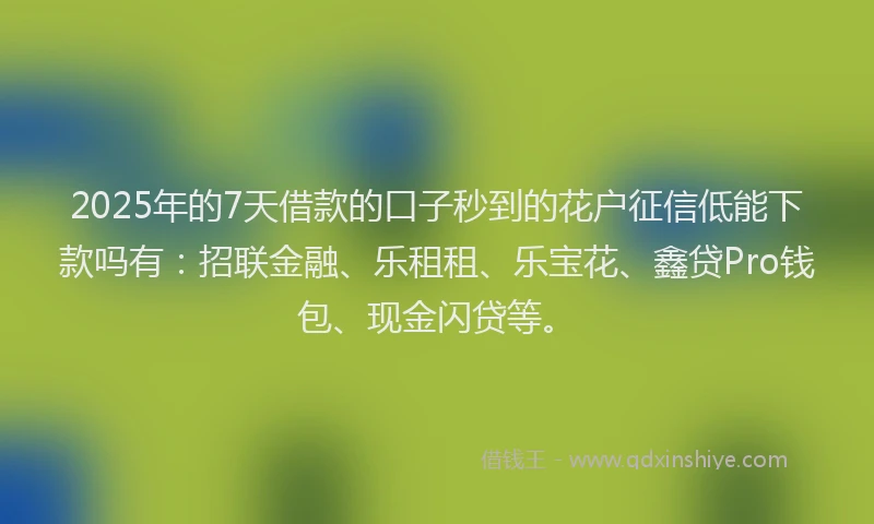 2025年的7天借款的口子秒到的花户征信低能下款吗有：招联金融、乐租租、乐宝花、鑫贷Pro钱包、现金闪贷等。