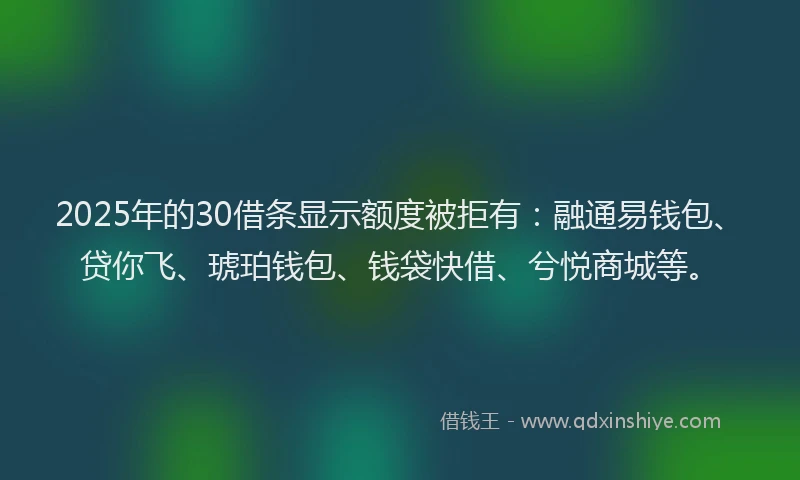 2025年的30借条显示额度被拒有：融通易钱包、贷你飞、琥珀钱包、钱袋快借、兮悦商城等。
