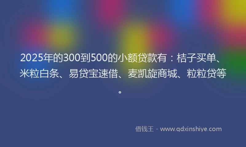 2025年的300到500的小额贷款有：桔子买单、米粒白条、易贷宝速借、麦凯旋商城、粒粒贷等。