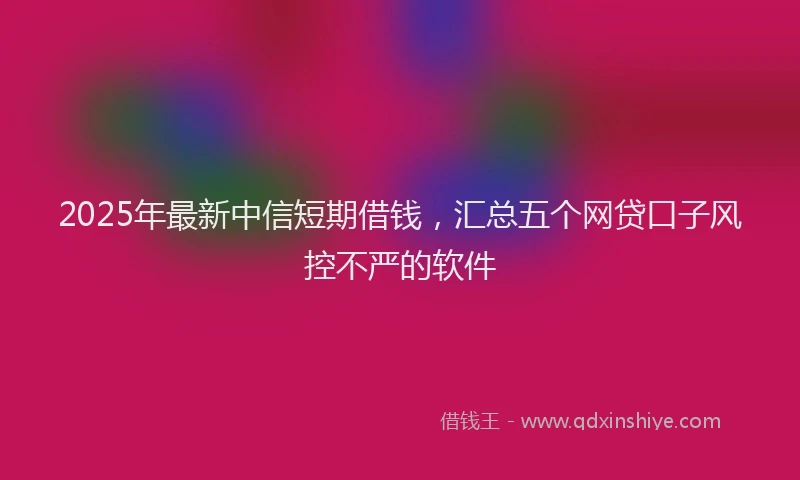 2025年最新中信短期借钱，汇总五个网贷口子风控不严的软件