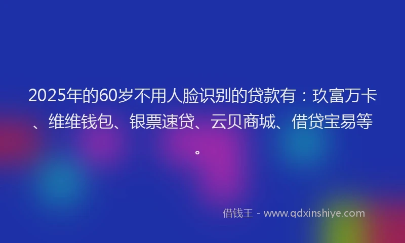 2025年的60岁不用人脸识别的贷款有：玖富万卡、维维钱包、银票速贷、云贝商城、借贷宝易等。