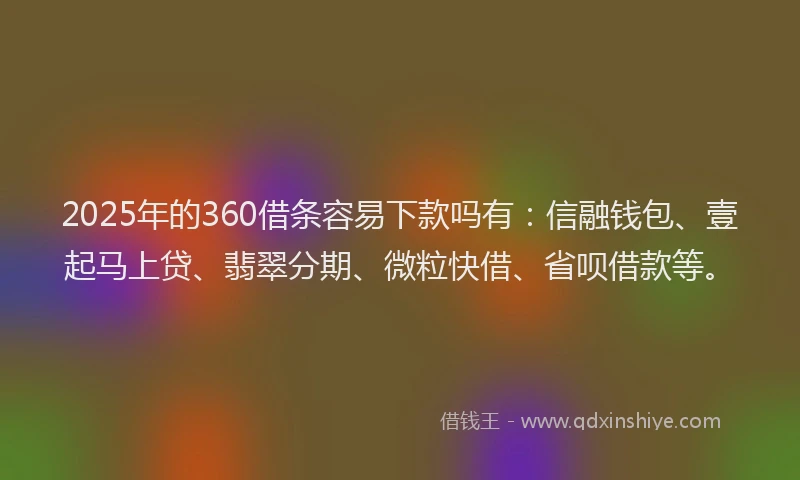 2025年的360借条容易下款吗有：信融钱包、壹起马上贷、翡翠分期、微粒快借、省呗借款等。