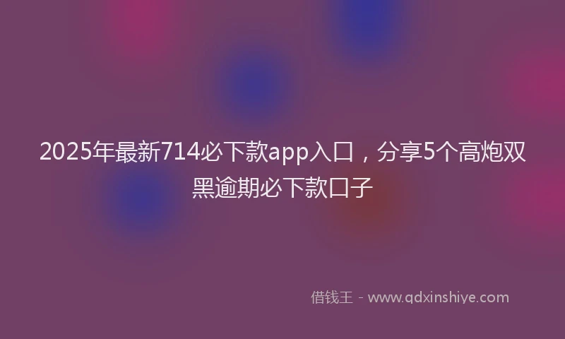 2025年最新714必下款app入口，分享5个高炮双黑逾期必下款口子