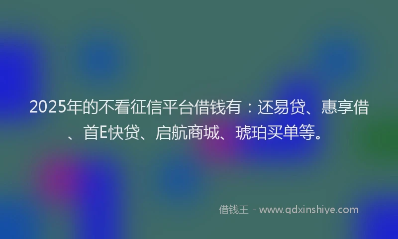 2025年的不看征信平台借钱有：还易贷、惠享借、首E快贷、启航商城、琥珀买单等。