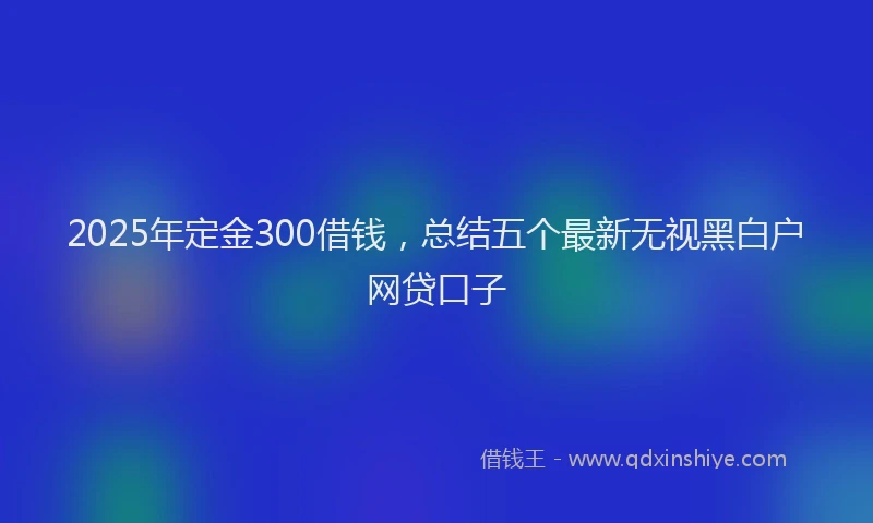 2025年定金300借钱，总结五个最新无视黑白户网贷口子