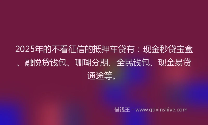 2025年的不看征信的抵押车贷有：现金秒贷宝盒、融悦贷钱包、珊瑚分期、全民钱包、现金易贷通途等。