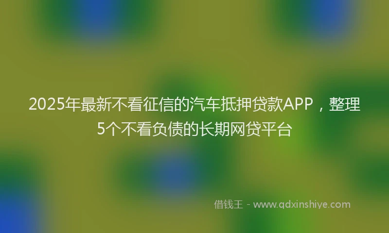 2025年最新不看征信的汽车抵押贷款APP，整理5个不看负债的长期网贷平台