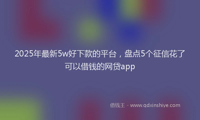 2025年最新5w好下款的平台，盘点5个征信花了可以借钱的网贷app