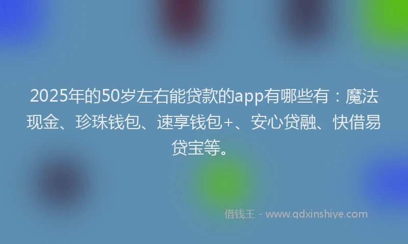 2025年的50岁左右能贷款的app有哪些有：魔法现金、珍珠钱包、速享钱包+、安心贷融、快借易贷宝等。