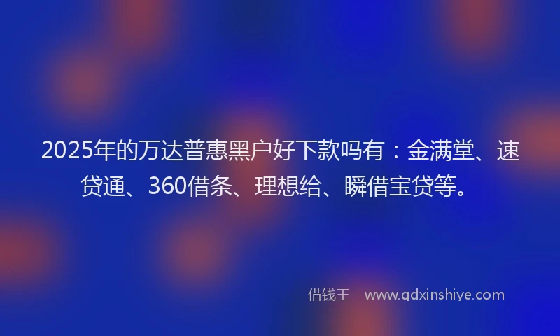 2025年的万达普惠黑户好下款吗有：金满堂、速贷通、360借条、理想给、瞬借宝贷等。